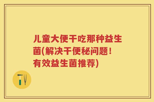 儿童大便干吃那种益生菌(解决干问题!有效益生菌推荐) 儿童大便干吃那种益生菌(解决干问题!有效益生菌推荐)