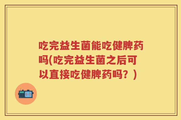 吃完益生菌能吃健脾药吗(吃完益生菌之后可以直接吃健脾药吗？)
