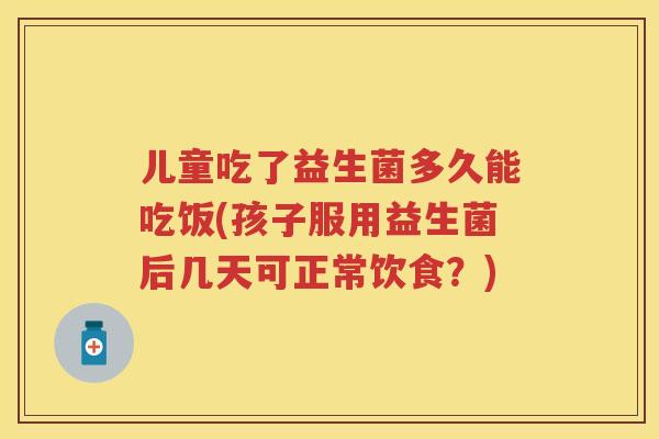 儿童吃了益生菌多久能吃饭(孩子服用益生菌后几天可正常饮食？)