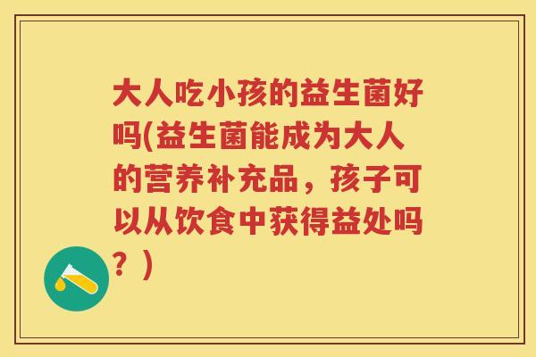 大人吃小孩的益生菌好吗(益生菌能成为大人的营养补充品,孩子可以从饮食中获得益处吗?) 大人吃小孩的益生菌好吗(益生菌能成为大人的营养补充品,孩子可以从饮食中获得益处吗?)