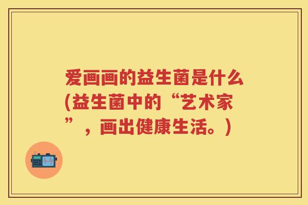 爱画画的益生菌是什么(益生菌中的“艺术家”,画出健康生活。) 爱画画的益生菌是什么(益生菌中的“艺术家”,画出健康生活。)