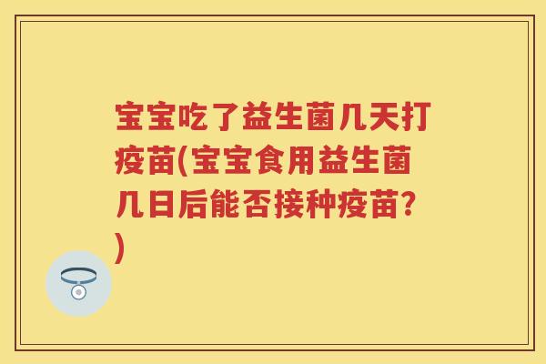 宝宝吃了益生菌几天打疫苗(宝宝食用益生菌几日后能否接种疫苗？)