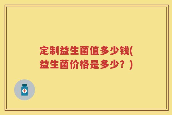 定制益生菌值多少钱(益生菌价格是多少?) 定制益生菌值多少钱(益生菌价格是多少?)