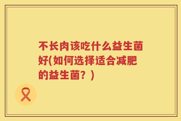 不长肉该吃什么益生菌好(如何选择适合的益生菌?) 不长肉该吃什么益生菌好(如何选择适合的益生菌?)