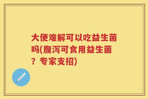 大便难解可以吃益生菌吗(可食用益生菌?专家支招) 大便难解可以吃益生菌吗(可食用益生菌?专家支招)