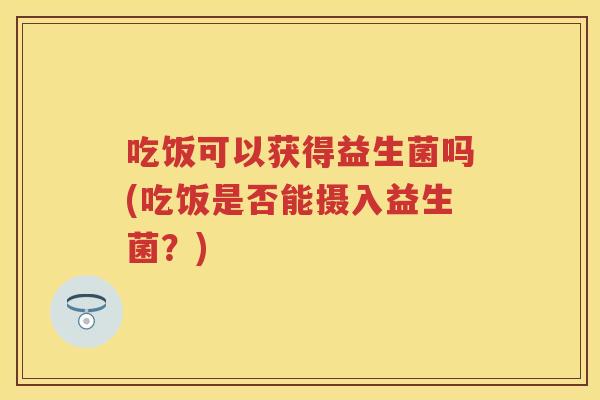 吃饭可以获得益生菌吗(吃饭是否能摄入益生菌?) 吃饭可以获得益生菌吗(吃饭是否能摄入益生菌?)