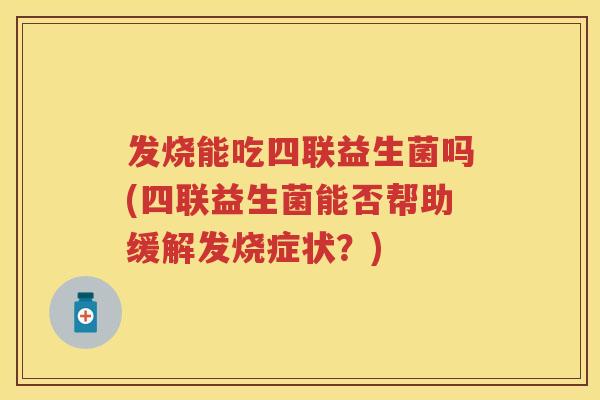 发烧能吃四联益生菌吗(四联益生菌能否帮助缓解发烧症状?) 发烧能吃四联益生菌吗(四联益生菌能否帮助缓解发烧症状?)