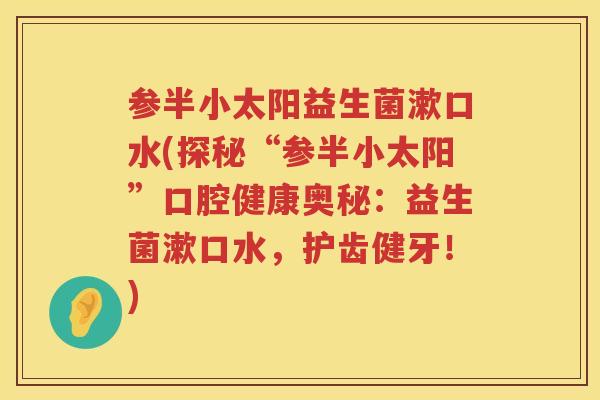 参半小太阳益生菌漱口水(探秘“参半小太阳”口腔健康奥秘:益生菌漱口水,护齿健牙!) 参半小太阳益生菌漱口水(探秘“参半小太阳”口腔健康奥秘:益生菌漱口水,护齿健牙!)