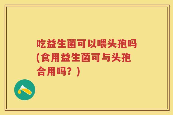 吃益生菌可以喂头孢吗(食用益生菌可与头孢合用吗?) 吃益生菌可以喂头孢吗(食用益生菌可与头孢合用吗?)