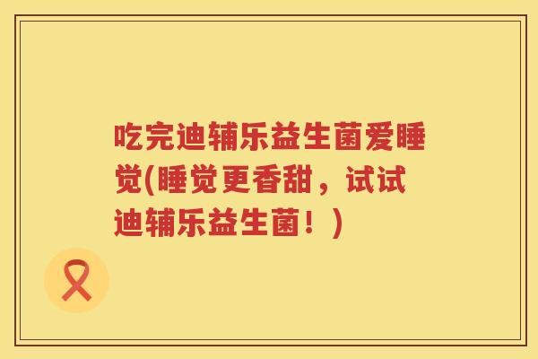 吃完迪辅乐益生菌爱睡觉(睡觉更香甜，试试迪辅乐益生菌！)