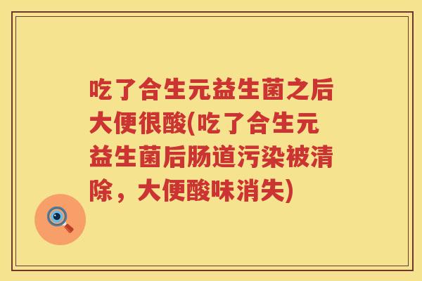 吃了合生元益生菌之后大便很酸(吃了合生元益生菌后肠道污染被清除,大便酸味消失) 吃了合生元益生菌之后大便很酸(吃了合生元益生菌后肠道污染被清除,大便酸味消失)