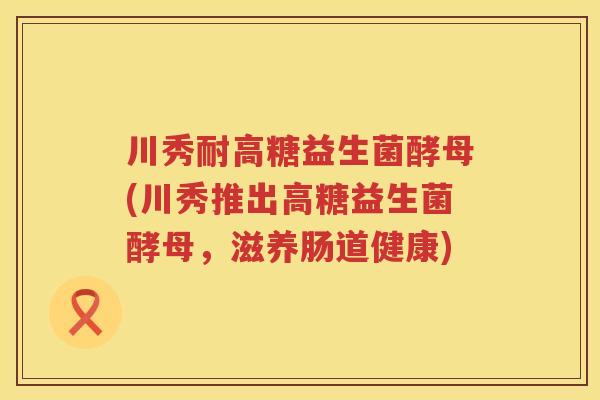 川秀耐高糖益生菌酵母(川秀推出高糖益生菌酵母,滋养肠道健康) 川秀耐高糖益生菌酵母(川秀推出高糖益生菌酵母,滋养肠道健康)