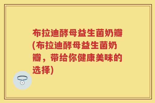布拉迪酵母益生菌奶瓣(布拉迪酵母益生菌奶瓣,带给你健康美味的选择) 布拉迪酵母益生菌奶瓣(布拉迪酵母益生菌奶瓣,带给你健康美味的选择)