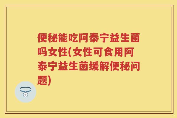 能吃阿泰宁益生菌吗女性(女性可食用阿泰宁益生菌缓解问题) 能吃阿泰宁益生菌吗女性(女性可食用阿泰宁益生菌缓解问题)