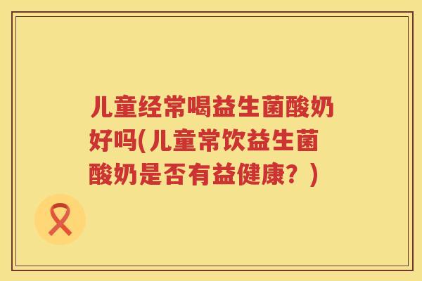 儿童经常喝益生菌酸奶好吗(儿童常饮益生菌酸奶是否有益健康?) 儿童经常喝益生菌酸奶好吗(儿童常饮益生菌酸奶是否有益健康?)