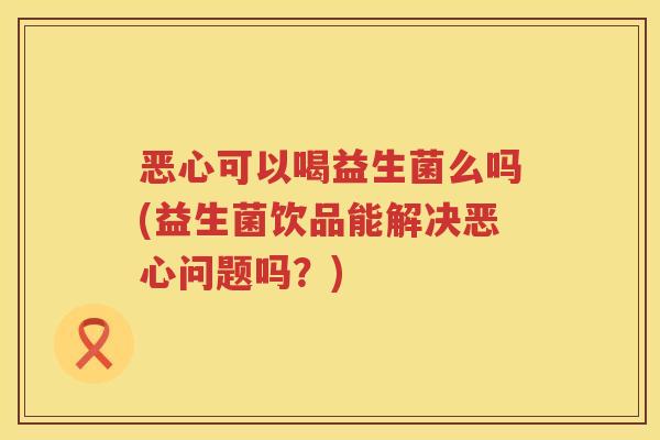 恶心可以喝益生菌么吗(益生菌饮品能解决恶心问题吗？)
