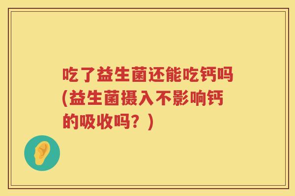 吃了益生菌还能吃钙吗(益生菌摄入不影响钙的吸收吗？)