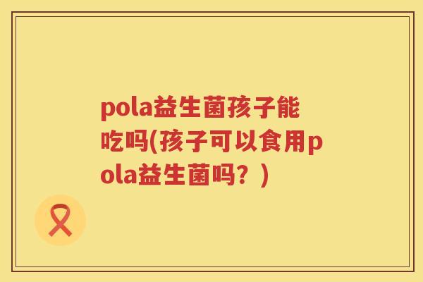 pola益生菌孩子能吃吗(孩子可以食用pola益生菌吗?) pola益生菌孩子能吃吗(孩子可以食用pola益生菌吗?)