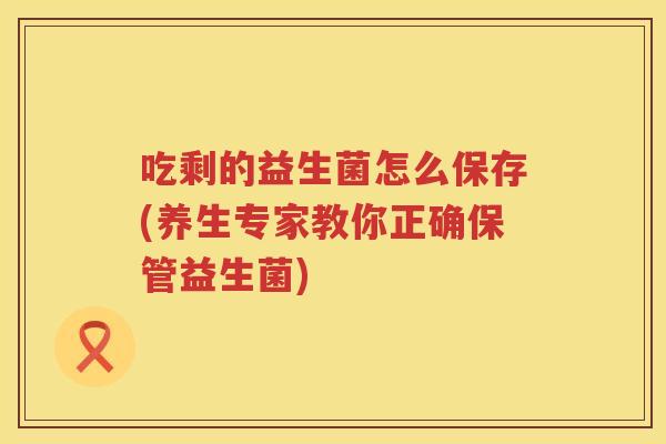 吃剩的益生菌怎么保存(养生专家教你正确保管益生菌) 吃剩的益生菌怎么保存(养生专家教你正确保管益生菌)