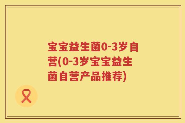 宝宝益生菌0-3岁自营(0-3岁宝宝益生菌自营产品推荐) 宝宝益生菌0-3岁自营(0-3岁宝宝益生菌自营产品推荐)