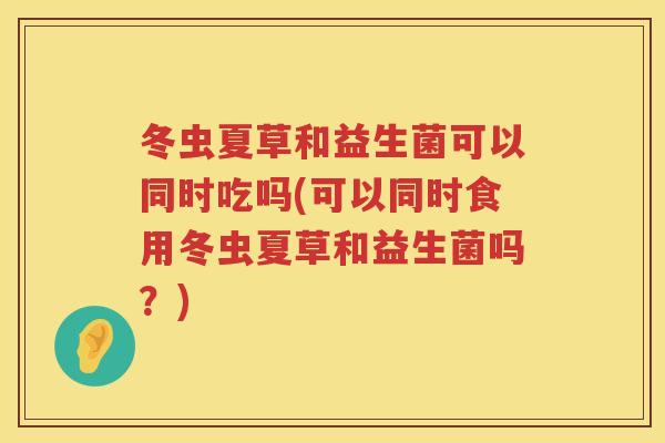 冬虫夏草和益生菌可以同时吃吗(可以同时食用冬虫夏草和益生菌吗?) 冬虫夏草和益生菌可以同时吃吗(可以同时食用冬虫夏草和益生菌吗?)