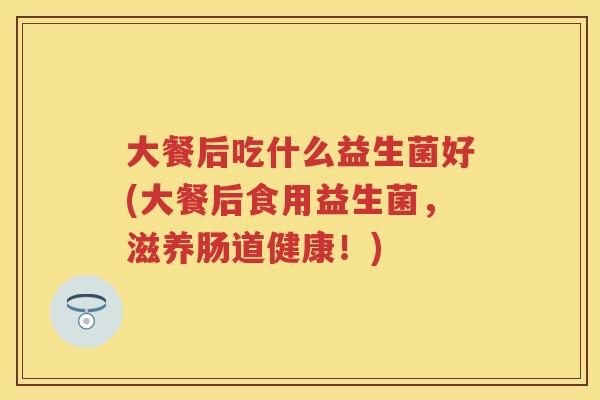 大餐后吃什么益生菌好(大餐后食用益生菌,滋养肠道健康!) 大餐后吃什么益生菌好(大餐后食用益生菌,滋养肠道健康!)