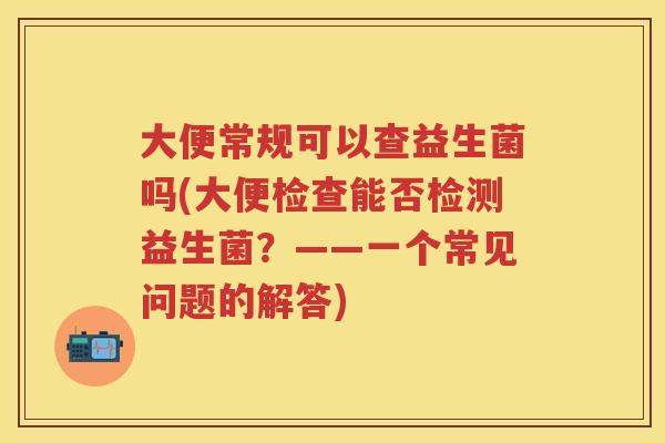 大便常规可以查益生菌吗(大便检查能否检测益生菌?——一个常见问题的解答) 大便常规可以查益生菌吗(大便检查能否检测益生菌?——一个常见问题的解答)