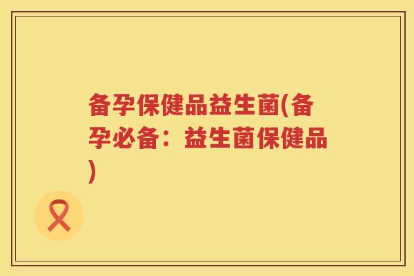 备孕保健品益生菌(备孕必备:益生菌保健品) 备孕保健品益生菌(备孕必备:益生菌保健品)