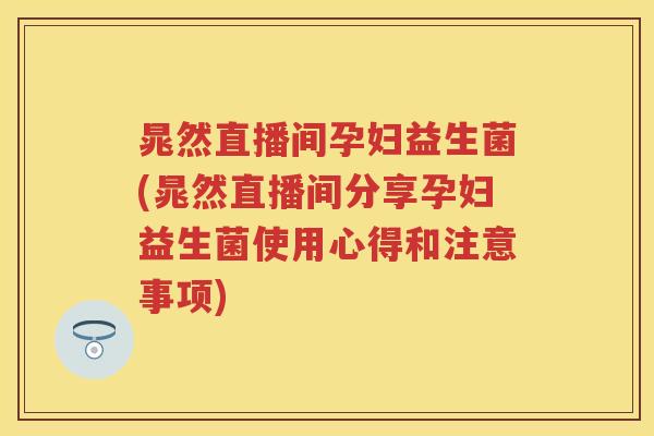 晁然直播间孕妇益生菌(晁然直播间分享孕妇益生菌使用心得和注意事项)