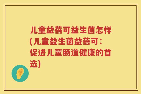 儿童益蓓可益生菌怎样(儿童益生菌益蓓可:促进儿童肠道健康的首选) 儿童益蓓可益生菌怎样(儿童益生菌益蓓可:促进儿童肠道健康的首选)