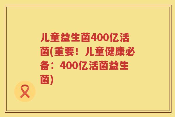 儿童益生菌400亿活菌(重要！儿童健康必备：400亿活菌益生菌)