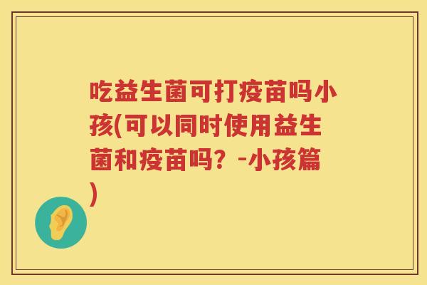 吃益生菌可打疫苗吗小孩(可以同时使用益生菌和疫苗吗?-小孩篇) 吃益生菌可打疫苗吗小孩(可以同时使用益生菌和疫苗吗?-小孩篇)