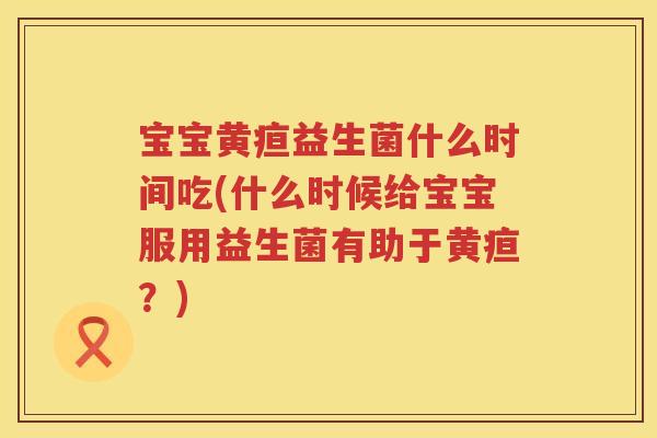 宝宝黄疸益生菌什么时间吃(什么时候给宝宝服用益生菌有助于黄疸?) 宝宝黄疸益生菌什么时间吃(什么时候给宝宝服用益生菌有助于黄疸?)