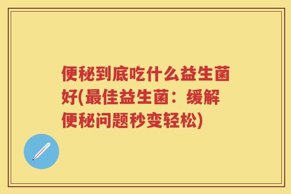 到底吃什么益生菌好(佳益生菌:缓解问题秒变轻松) 到底吃什么益生菌好(佳益生菌:缓解问题秒变轻松)