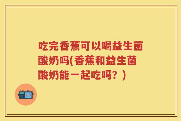 吃完香蕉可以喝益生菌酸奶吗(香蕉和益生菌酸奶能一起吃吗？)