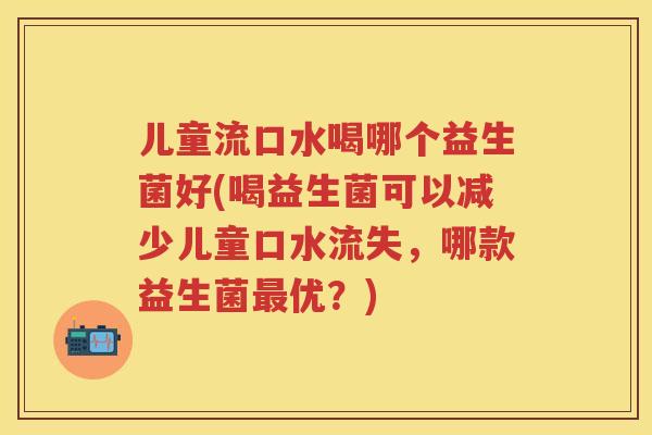 儿童流口水喝哪个益生菌好(喝益生菌可以减少儿童口水流失，哪款益生菌优？)
