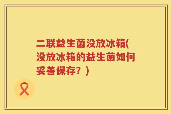 二联益生菌没放冰箱(没放冰箱的益生菌如何妥善保存?) 二联益生菌没放冰箱(没放冰箱的益生菌如何妥善保存?)