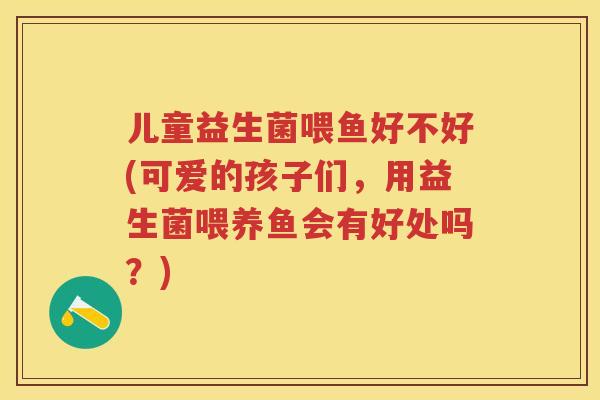 儿童益生菌喂鱼好不好(可爱的孩子们,用益生菌喂养鱼会有好处吗?) 儿童益生菌喂鱼好不好(可爱的孩子们,用益生菌喂养鱼会有好处吗?)