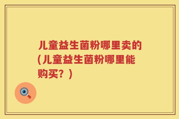 儿童益生菌粉哪里卖的(儿童益生菌粉哪里能购买？)