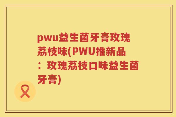 pwu益生菌牙膏玫瑰荔枝味(PWU推新品:玫瑰荔枝口味益生菌牙膏) pwu益生菌牙膏玫瑰荔枝味(PWU推新品:玫瑰荔枝口味益生菌牙膏)
