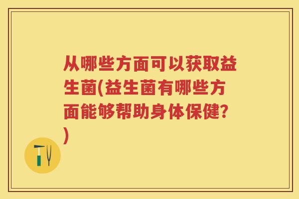从哪些方面可以获取益生菌(益生菌有哪些方面能够帮助身体保健？)