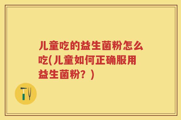 儿童吃的益生菌粉怎么吃(儿童如何正确服用益生菌粉?) 儿童吃的益生菌粉怎么吃(儿童如何正确服用益生菌粉?)
