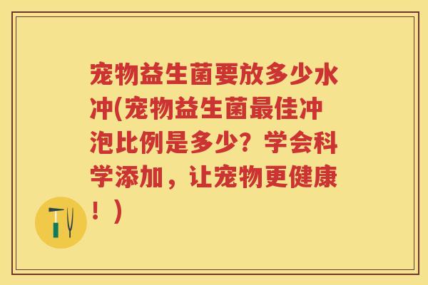 宠物益生菌要放多少水冲(宠物益生菌佳冲泡比例是多少？学会科学添加，让宠物更健康！)