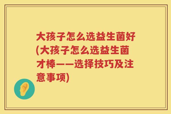 大孩子怎么选益生菌好(大孩子怎么选益生菌才棒——选择技巧及注意事项) 大孩子怎么选益生菌好(大孩子怎么选益生菌才棒——选择技巧及注意事项)
