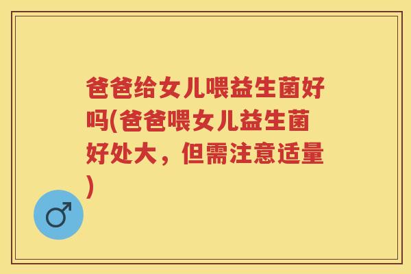 爸爸给女儿喂益生菌好吗(爸爸喂女儿益生菌好处大,但需注意适量) 爸爸给女儿喂益生菌好吗(爸爸喂女儿益生菌好处大,但需注意适量)