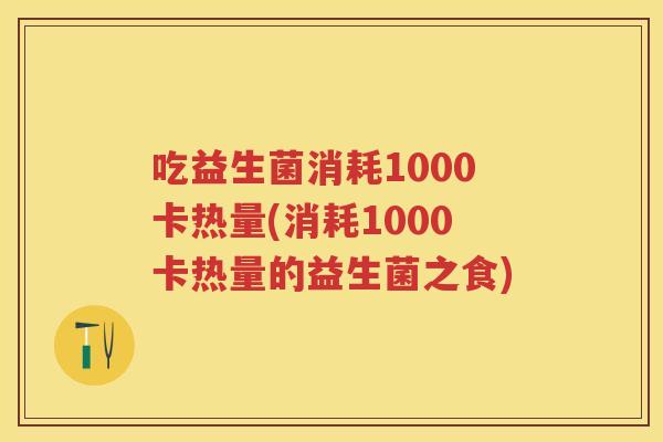 吃益生菌消耗1000卡热量(消耗1000卡热量的益生菌之食) 吃益生菌消耗1000卡热量(消耗1000卡热量的益生菌之食)