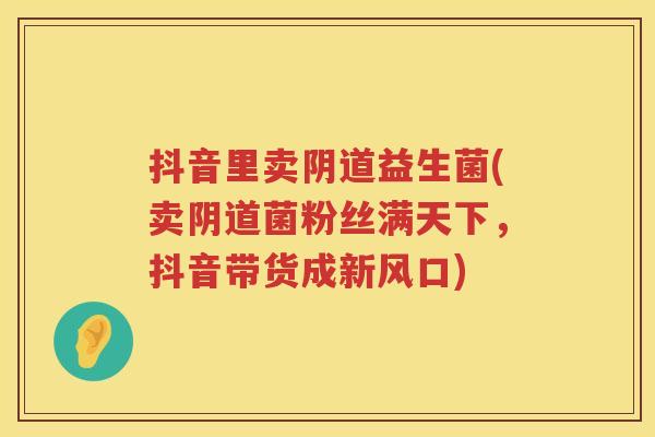 抖音里卖益生菌(卖菌粉丝满天下,抖音带货成新风口) 抖音里卖益生菌(卖菌粉丝满天下,抖音带货成新风口)