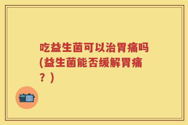 吃益生菌可以胃痛吗(益生菌能否缓解胃痛?) 吃益生菌可以胃痛吗(益生菌能否缓解胃痛?)