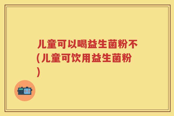 儿童可以喝益生菌粉不(儿童可饮用益生菌粉)