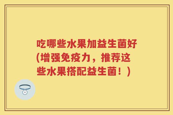 吃哪些水果加益生菌好(增强力,推荐这些水果搭配益生菌!) 吃哪些水果加益生菌好(增强力,推荐这些水果搭配益生菌!)